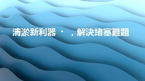 清淤新利器，解決堵塞難題！